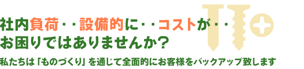 社内負荷・・設備的に・・コストが・・お困りではありませんか?私たちは「ものづくり」を通じて全面的にお客様をバックアップ致します